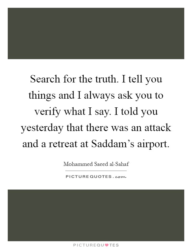 Search for the truth. I tell you things and I always ask you to verify what I say. I told you yesterday that there was an attack and a retreat at Saddam's airport Picture Quote #1