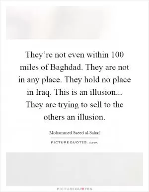 They’re not even within 100 miles of Baghdad. They are not in any place. They hold no place in Iraq. This is an illusion... They are trying to sell to the others an illusion Picture Quote #1