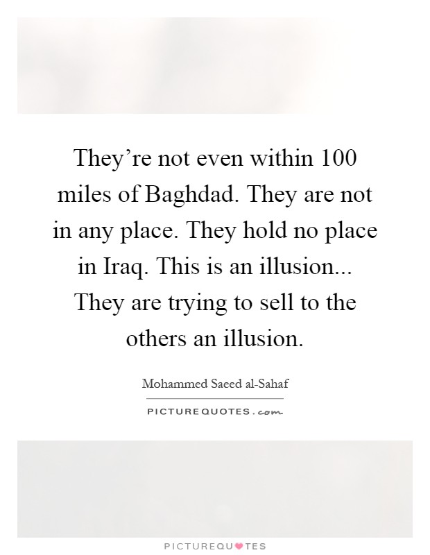 They're not even within 100 miles of Baghdad. They are not in any place. They hold no place in Iraq. This is an illusion... They are trying to sell to the others an illusion Picture Quote #1
