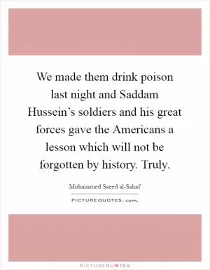 We made them drink poison last night and Saddam Hussein’s soldiers and his great forces gave the Americans a lesson which will not be forgotten by history. Truly Picture Quote #1