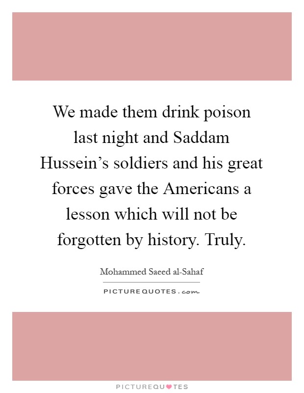 We made them drink poison last night and Saddam Hussein's soldiers and his great forces gave the Americans a lesson which will not be forgotten by history. Truly Picture Quote #1