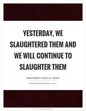 Yesterday, we slaughtered them and we will continue to slaughter them Picture Quote #1