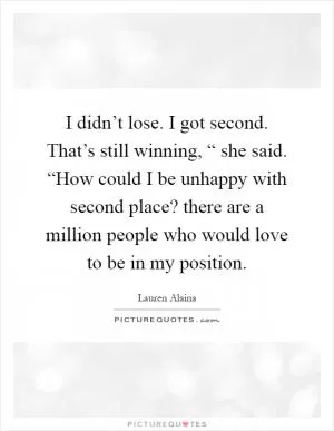 I didn’t lose. I got second. That’s still winning, “ she said. “How could I be unhappy with second place? there are a million people who would love to be in my position Picture Quote #1