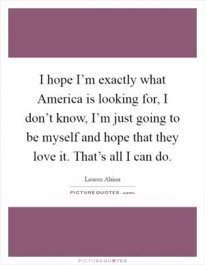 I hope I’m exactly what America is looking for, I don’t know, I’m just going to be myself and hope that they love it. That’s all I can do Picture Quote #1