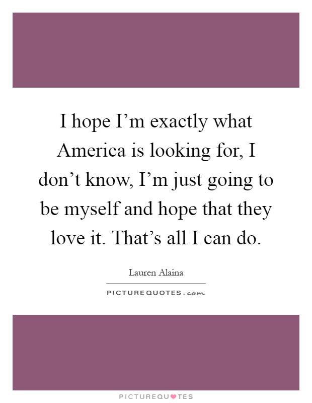 I hope I'm exactly what America is looking for, I don't know, I'm just going to be myself and hope that they love it. That's all I can do Picture Quote #1