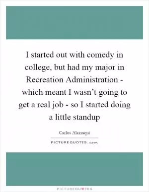 I started out with comedy in college, but had my major in Recreation Administration - which meant I wasn’t going to get a real job - so I started doing a little standup Picture Quote #1