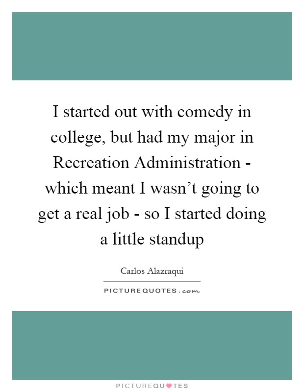 I started out with comedy in college, but had my major in Recreation Administration - which meant I wasn't going to get a real job - so I started doing a little standup Picture Quote #1