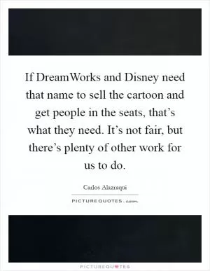 If DreamWorks and Disney need that name to sell the cartoon and get people in the seats, that’s what they need. It’s not fair, but there’s plenty of other work for us to do Picture Quote #1