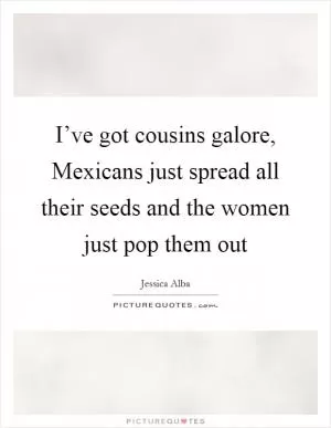 I’ve got cousins galore, Mexicans just spread all their seeds and the women just pop them out Picture Quote #1