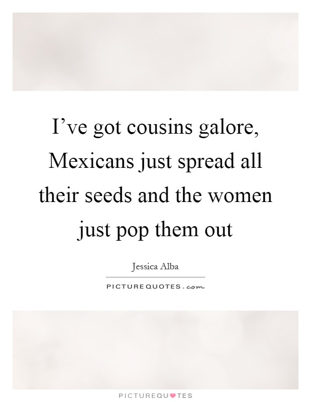I've got cousins galore, Mexicans just spread all their seeds and the women just pop them out Picture Quote #1