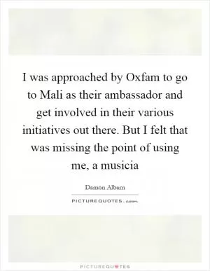 I was approached by Oxfam to go to Mali as their ambassador and get involved in their various initiatives out there. But I felt that was missing the point of using me, a musicia Picture Quote #1