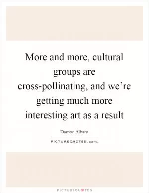 More and more, cultural groups are cross-pollinating, and we’re getting much more interesting art as a result Picture Quote #1