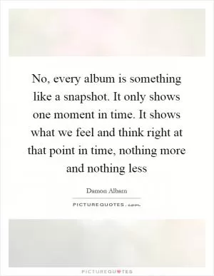 No, every album is something like a snapshot. It only shows one moment in time. It shows what we feel and think right at that point in time, nothing more and nothing less Picture Quote #1