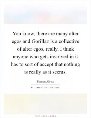 You know, there are many alter egos and Gorillaz is a collective of alter egos, really. I think anyone who gets involved in it has to sort of accept that nothing is really as it seems Picture Quote #1
