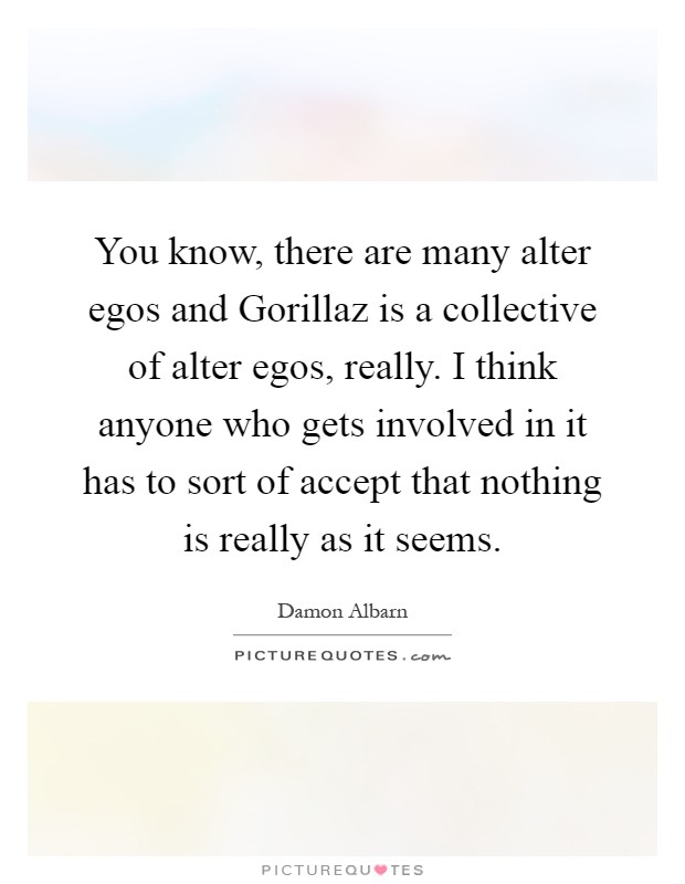 You know, there are many alter egos and Gorillaz is a collective of alter egos, really. I think anyone who gets involved in it has to sort of accept that nothing is really as it seems Picture Quote #1