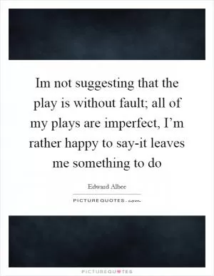 Im not suggesting that the play is without fault; all of my plays are imperfect, I’m rather happy to say-it leaves me something to do Picture Quote #1