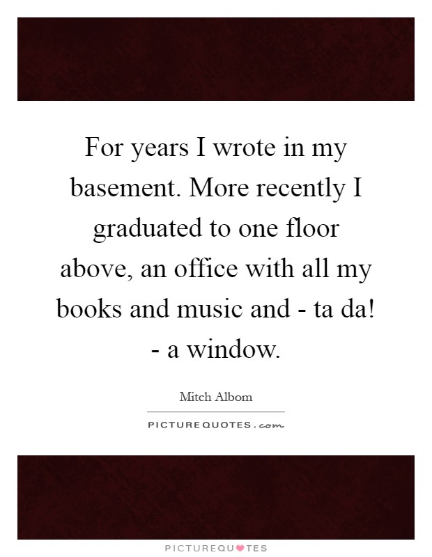 For years I wrote in my basement. More recently I graduated to one floor above, an office with all my books and music and - ta da! - a window Picture Quote #1