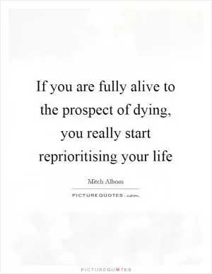 If you are fully alive to the prospect of dying, you really start reprioritising your life Picture Quote #1