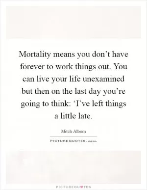 Mortality means you don’t have forever to work things out. You can live your life unexamined but then on the last day you’re going to think: ‘I’ve left things a little late Picture Quote #1