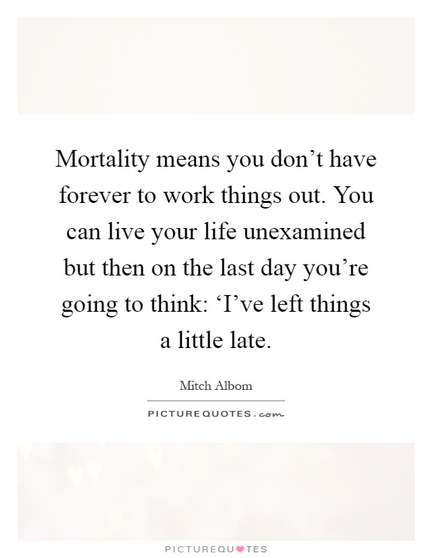 Mortality means you don't have forever to work things out. You can live your life unexamined but then on the last day you're going to think: ‘I've left things a little late Picture Quote #1