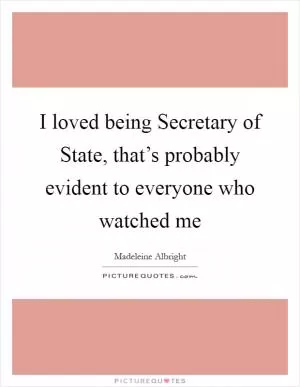 I loved being Secretary of State, that’s probably evident to everyone who watched me Picture Quote #1