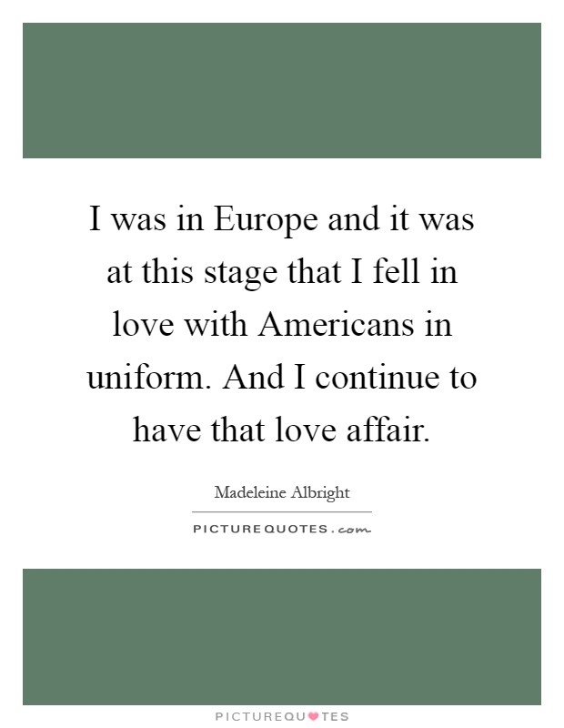 I was in Europe and it was at this stage that I fell in love with Americans in uniform. And I continue to have that love affair Picture Quote #1