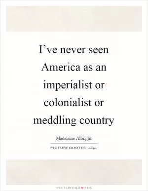 I’ve never seen America as an imperialist or colonialist or meddling country Picture Quote #1