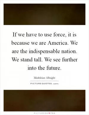 If we have to use force, it is because we are America. We are the indispensable nation. We stand tall. We see further into the future Picture Quote #1