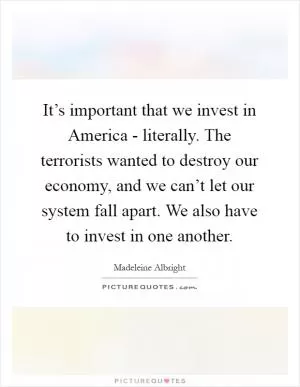 It’s important that we invest in America - literally. The terrorists wanted to destroy our economy, and we can’t let our system fall apart. We also have to invest in one another Picture Quote #1