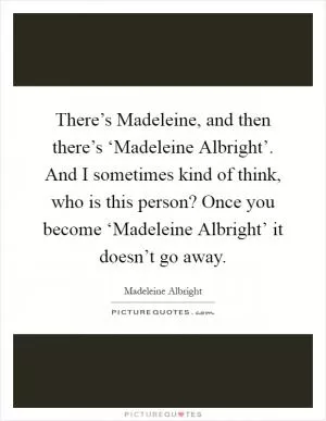 There’s Madeleine, and then there’s ‘Madeleine Albright’. And I sometimes kind of think, who is this person? Once you become ‘Madeleine Albright’ it doesn’t go away Picture Quote #1