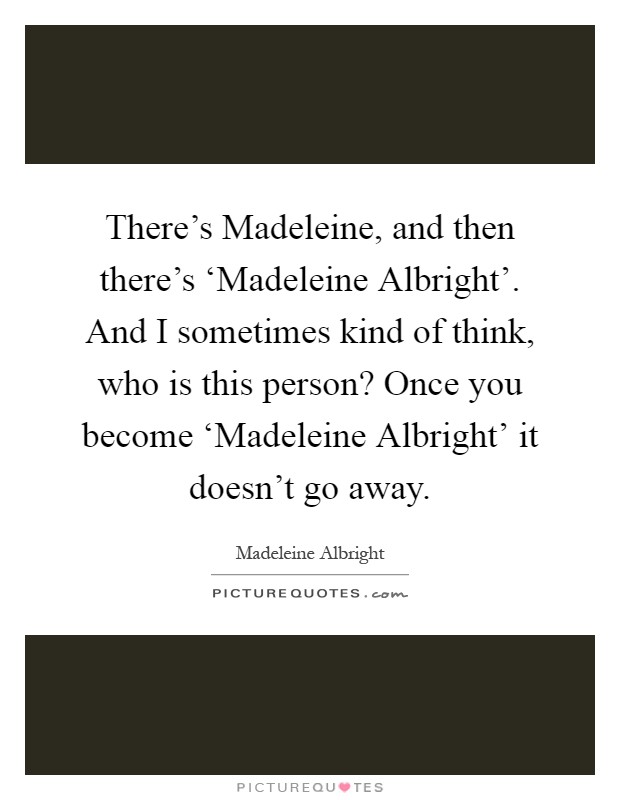 There's Madeleine, and then there's ‘Madeleine Albright'. And I sometimes kind of think, who is this person? Once you become ‘Madeleine Albright' it doesn't go away Picture Quote #1