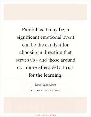 Painful as it may be, a significant emotional event can be the catalyst for choosing a direction that serves us - and those around us - more effectively. Look for the learning Picture Quote #1