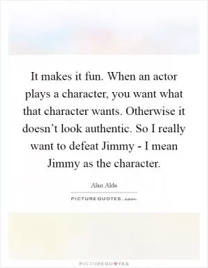It makes it fun. When an actor plays a character, you want what that character wants. Otherwise it doesn’t look authentic. So I really want to defeat Jimmy - I mean Jimmy as the character Picture Quote #1
