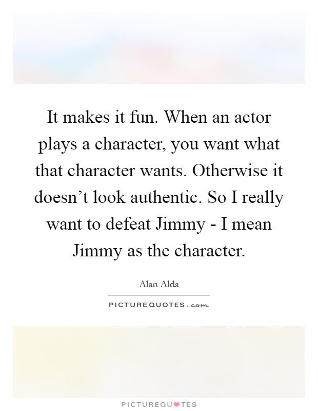 It makes it fun. When an actor plays a character, you want what that character wants. Otherwise it doesn't look authentic. So I really want to defeat Jimmy - I mean Jimmy as the character Picture Quote #1