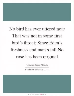 No bird has ever uttered note That was not in some first bird’s throat; Since Eden’s freshness and man’s fall No rose has been original Picture Quote #1