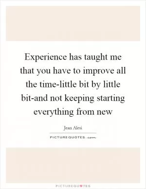 Experience has taught me that you have to improve all the time-little bit by little bit-and not keeping starting everything from new Picture Quote #1