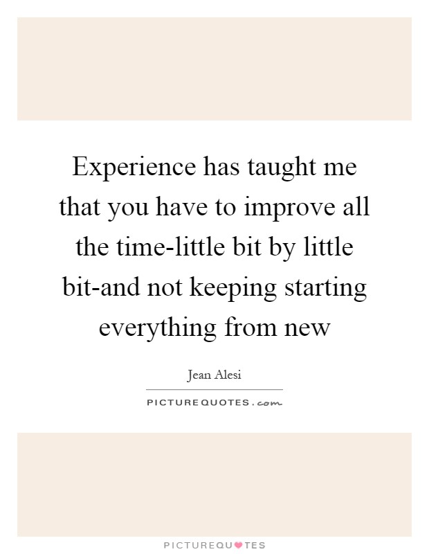 Experience has taught me that you have to improve all the time-little bit by little bit-and not keeping starting everything from new Picture Quote #1