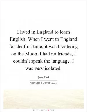 I lived in England to learn English. When I went to England for the first time, it was like being on the Moon. I had no friends, I couldn’t speak the language. I was very isolated Picture Quote #1