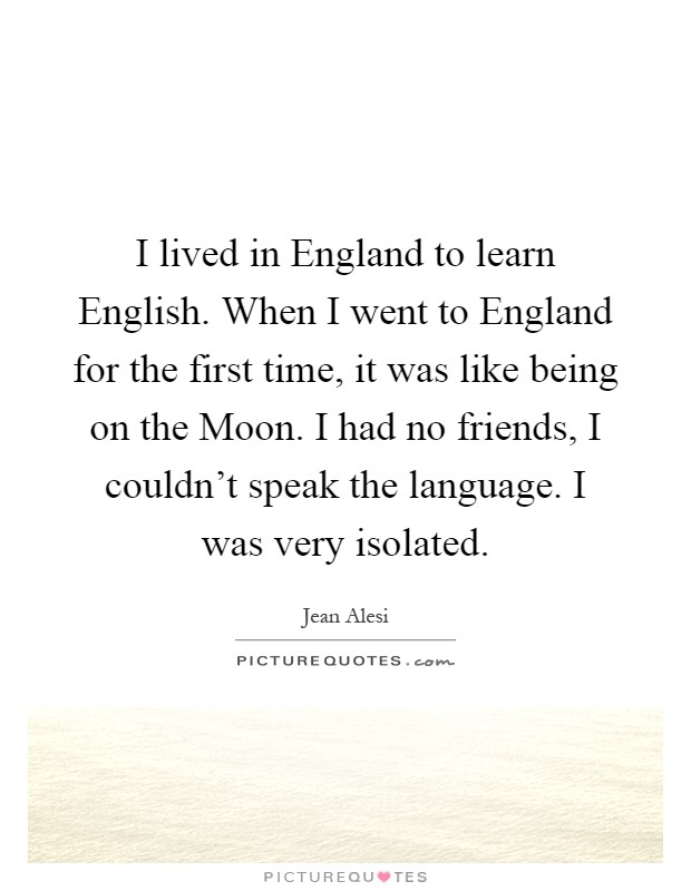 I lived in England to learn English. When I went to England for the first time, it was like being on the Moon. I had no friends, I couldn't speak the language. I was very isolated Picture Quote #1