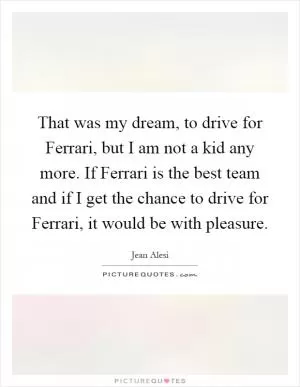 That was my dream, to drive for Ferrari, but I am not a kid any more. If Ferrari is the best team and if I get the chance to drive for Ferrari, it would be with pleasure Picture Quote #1