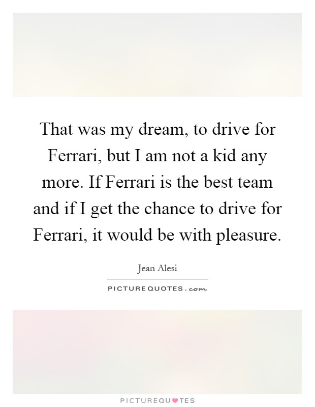 That was my dream, to drive for Ferrari, but I am not a kid any more. If Ferrari is the best team and if I get the chance to drive for Ferrari, it would be with pleasure Picture Quote #1