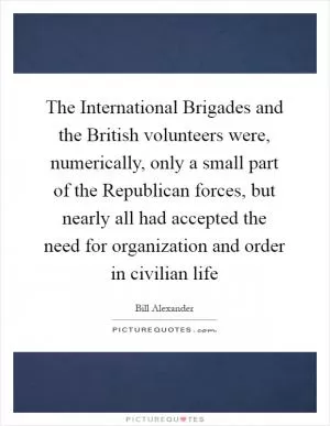 The International Brigades and the British volunteers were, numerically, only a small part of the Republican forces, but nearly all had accepted the need for organization and order in civilian life Picture Quote #1