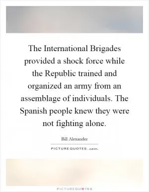 The International Brigades provided a shock force while the Republic trained and organized an army from an assemblage of individuals. The Spanish people knew they were not fighting alone Picture Quote #1