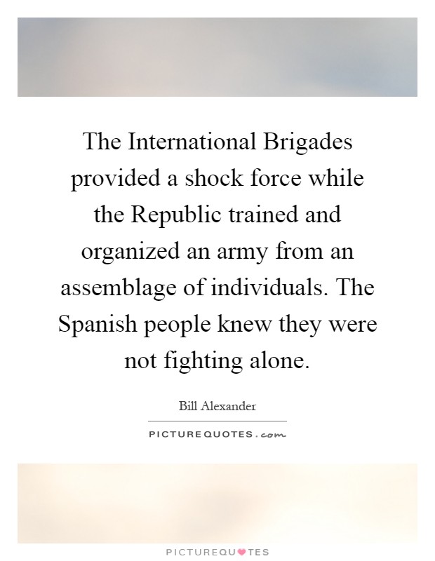 The International Brigades provided a shock force while the Republic trained and organized an army from an assemblage of individuals. The Spanish people knew they were not fighting alone Picture Quote #1