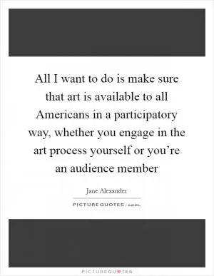 All I want to do is make sure that art is available to all Americans in a participatory way, whether you engage in the art process yourself or you’re an audience member Picture Quote #1