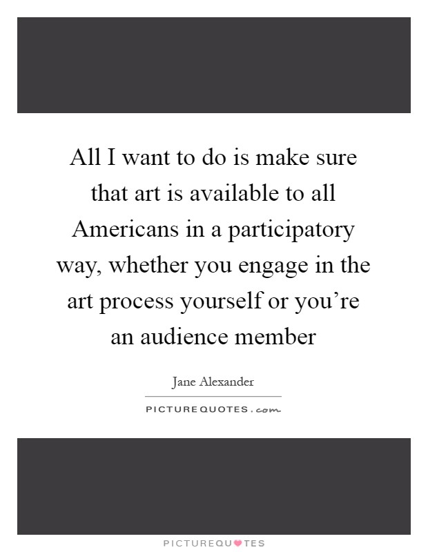 All I want to do is make sure that art is available to all Americans in a participatory way, whether you engage in the art process yourself or you're an audience member Picture Quote #1