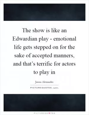 The show is like an Edwardian play - emotional life gets stepped on for the sake of accepted manners, and that’s terrific for actors to play in Picture Quote #1