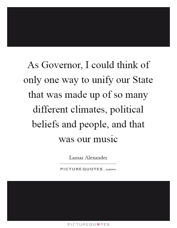 As Governor, I could think of only one way to unify our State that was made up of so many different climates, political beliefs and people, and that was our music Picture Quote #1