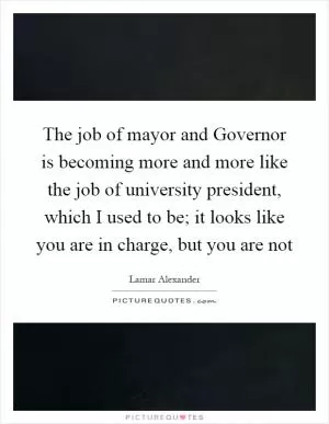The job of mayor and Governor is becoming more and more like the job of university president, which I used to be; it looks like you are in charge, but you are not Picture Quote #1
