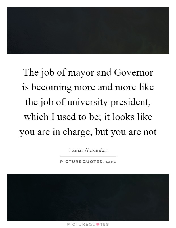 The job of mayor and Governor is becoming more and more like the job of university president, which I used to be; it looks like you are in charge, but you are not Picture Quote #1